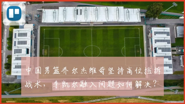 中国男篮乔尔杰维奇坚持高位挡拆战术，李凯尔融入问题如何解决？