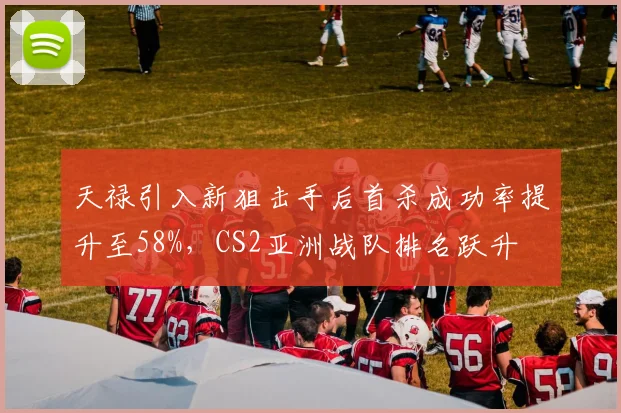 天禄引入新狙击手后首杀成功率提升至58%，CS2亚洲战队排名跃升