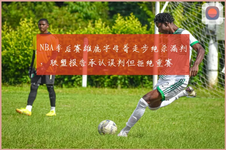 NBA季后赛雄鹿字母哥走步绝杀漏判，联盟报告承认误判但拒绝重赛
