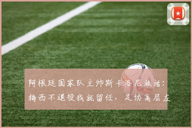 阿根廷国家队主帅斯卡洛尼放话:梅西不退役我就留任,足协高层左右为难