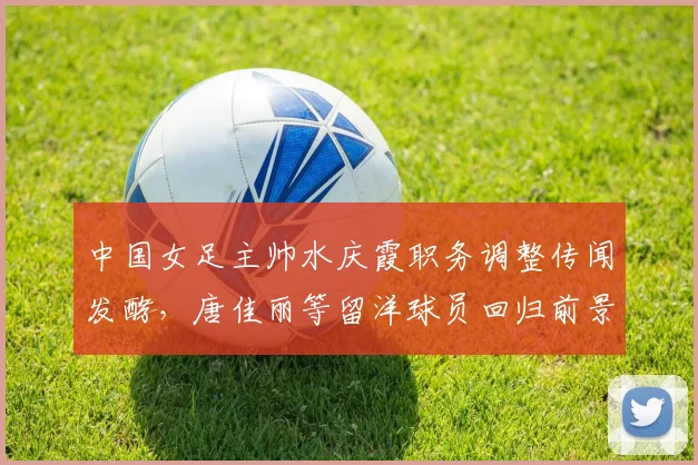 中国女足主帅水庆霞职务调整传闻发酵,唐佳丽等留洋球员回归前景几何?