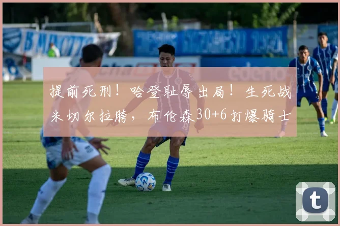 提前死刑!哈登耻辱出局!生死战米切尔拉胯,布伦森30+6打爆骑士