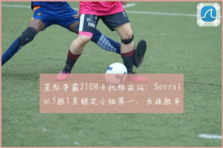星际争霸2IEM卡托维兹站：Serral以5胜1负锁定小组第一，虫族胜率飙升至73%