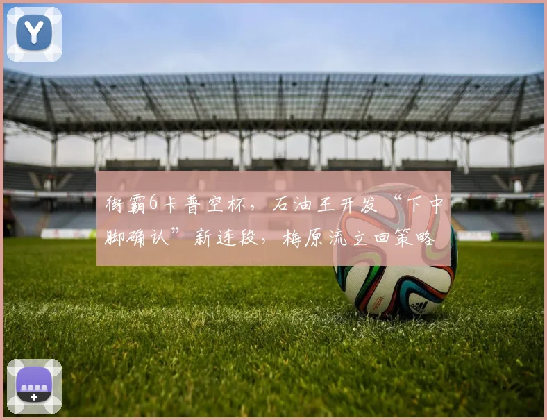 街霸6卡普空杯,石油王开发“下中脚确认”新连段,梅原流立回策略面临挑战